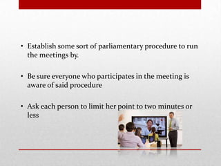 • Establish some sort of parliamentary procedure to run
the meetings by.
• Be sure everyone who participates in the meeting is
aware of said procedure
• Ask each person to limit her point to two minutes or
less
 
