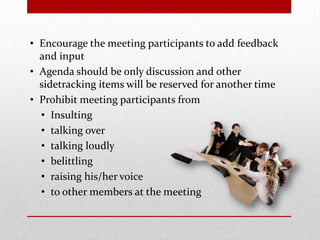 • Encourage the meeting participants to add feedback
and input
• Agenda should be only discussion and other
sidetracking items will be reserved for another time
• Prohibit meeting participants from
• Insulting
• talking over
• talking loudly
• belittling
• raising his/her voice
• to other members at the meeting
 