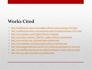 Works Cited
• http://smallbusiness.chron.com/conduct-effective-team-meetings-3161.html
• http://smallbusiness.chron.com/importance-ethical-conduct-business-25163.html
• http://www.wikihow.com/Conduct-Effective-Meetings
• http://www.ehow.com/how_2046766_conduct-effective-meeting.html
• http://www.nwlink.com/~donclark/leader/leadmet.html
• http://www.jobjasoos.com/blog/conduct-effective-meetings-tips/
• http://timemanagementninja.com/2012/01/10-bad-meeting-behaviors-to-avoid/
• http://www.buffalo.edu/ubit/service-guides/conference/virtual-conference.html
• http://the-od-people.com/effective-meetings.html
 