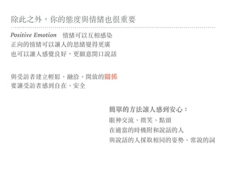 除此之外，你的態度與情緒也很重要
Positive Emotion 情緒可以互相感染
正向的情緒可以讓⼈的思緒變得更廣
也可以讓⼈感覺良好，更願意開⼜說話
與受訪者建⽴輕鬆、融洽、開放的關係
要讓受訪者感到⾃在、安全
眼神交流、微笑、點頭
在適當的時機附和說話的⼈
與說話的⼈採取相同的姿勢、常說的詞
簡單的⽅法讓⼈感到安⼼：
 