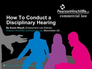 How To Conduct a  Disciplinary Hearing   By Susan Mayall,  Employment Law Solicitor,  Pearson Hinchliffe Commercial Law , Manchester UK. ©  Pearson Hinchliffe Commercial Law 