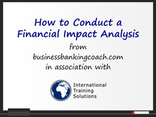How to Conduct a Financial Impact Analysis 
from 
businessbankingcoach.com 
in association with  
