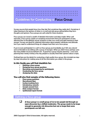 Guidelines for Conducting a Focus Group

Surveys assume that people know how they feel. But sometimes they really don’t. Sometimes it
takes listening to the opinions of others in a small and safe group setting before they form
thoughts and opinions. Focus groups are well suited for those situations.

Focus groups can reveal a wealth of detailed information and deep insight. When well
executed, a focus group creates an accepting environment that puts participants at ease
allowing then to thoughtfully answer questions in their own words and add meaning to their
answers. Surveys are good for collecting information about people’s attributes and attitudes
but if you need to understand things at a deeper level then use a focus group.

If you’ve ever participated in a well-run focus group you’d probably say it felt very natural
and comfortable to be talking with a group of strangers. What you didn’t know perhaps were
the many hidden structures behind it all. A good focus group requires planning – a lot more
planning than merely inviting a few key people to casually share their opinions about a topic.

Outlined here are the details for conducting a high quality focus group. Also included are step-
by-step instructions for making sense of all the information you collect in the groups.

In this Guide you will find checklists for:
            Defining a focus group
            Designing focus group questions
            Recruiting and preparing for participants
            Conducting the focus group
            Analyzing the data

You will also find samples of the following items:
            Focus group questions
            Recruitment flyer
            Invitee tracking form
            Introductory remarks
            Sample consent from
            Data analysis format
            Synthesized report format


  Defining a focus group
                A focus group is a small group of six to ten people led through an
                open discussion by a skilled moderator. The group needs to be large
                enough to generate rich discussion but not so large that some
                participants are left out.


2005 Copyright © Eliot & Associates. All rights reserved.                                        1
 