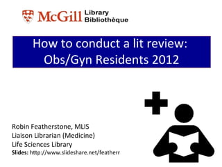 How to conduct a lit review:
         Obs/Gyn Residents 2012



Robin Featherstone, MLIS
Liaison Librarian (Medicine)
Life Sciences Library
Slides: http://www.slideshare.net/featherr
 