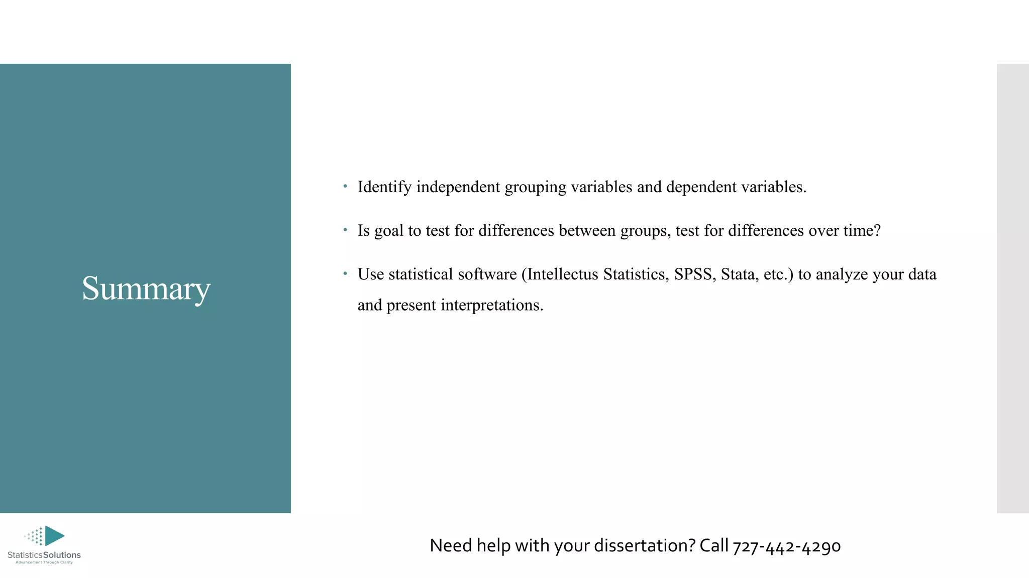 Summary
 Identify independent grouping variables and dependent variables.
 Is goal to test for differences between groups, test for differences over time?
 Use statistical software (Intellectus Statistics, SPSS, Stata, etc.) to analyze your data
and present interpretations.
Need help with your dissertation? Call 727-442-4290
 