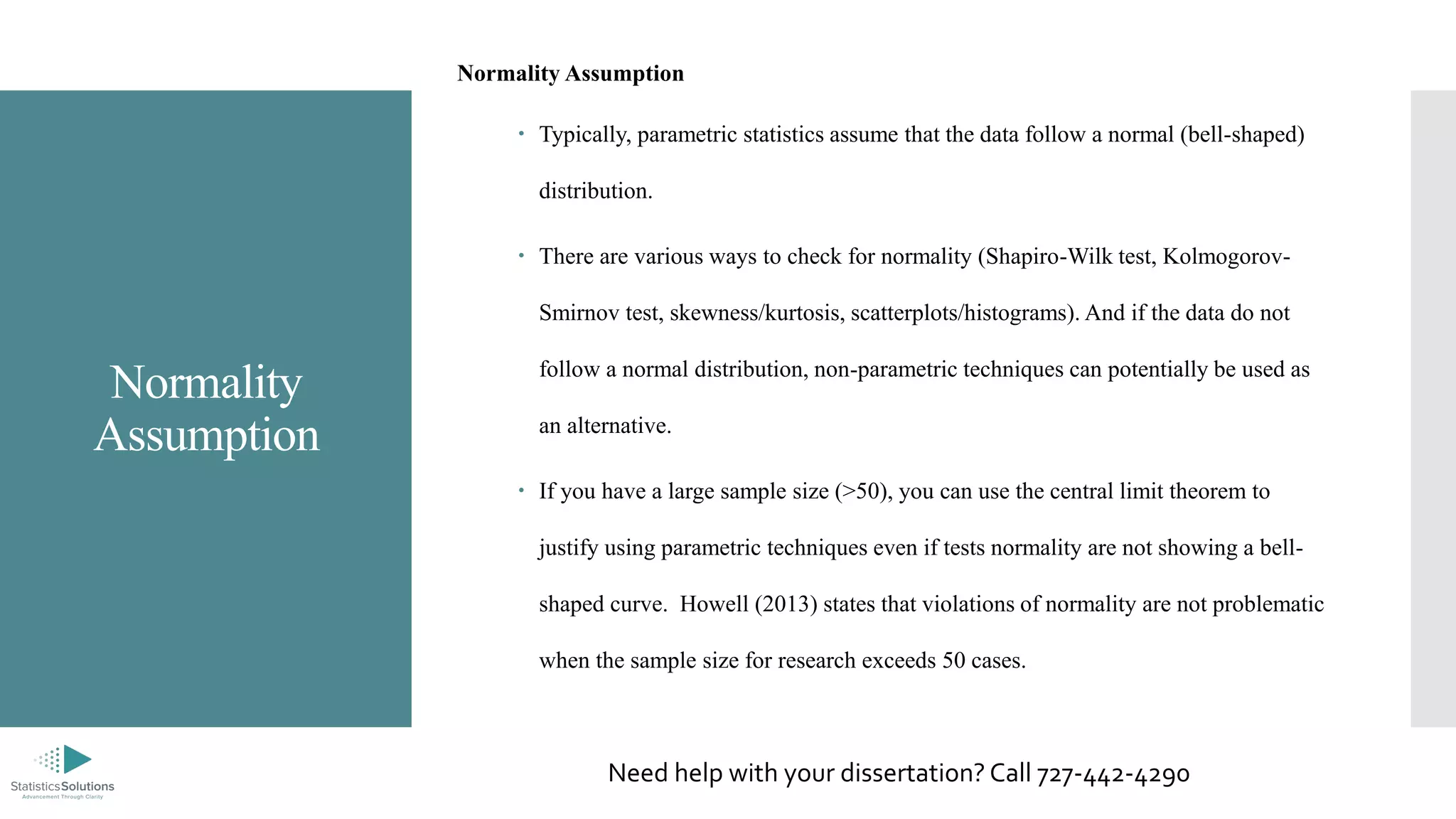 Normality
Assumption
Normality Assumption
 Typically, parametric statistics assume that the data follow a normal (bell-shaped)
distribution.
 There are various ways to check for normality (Shapiro-Wilk test, Kolmogorov-
Smirnov test, skewness/kurtosis, scatterplots/histograms). And if the data do not
follow a normal distribution, non-parametric techniques can potentially be used as
an alternative.
 If you have a large sample size (>50), you can use the central limit theorem to
justify using parametric techniques even if tests normality are not showing a bell-
shaped curve. Howell (2013) states that violations of normality are not problematic
when the sample size for research exceeds 50 cases.
Need help with your dissertation? Call 727-442-4290
 