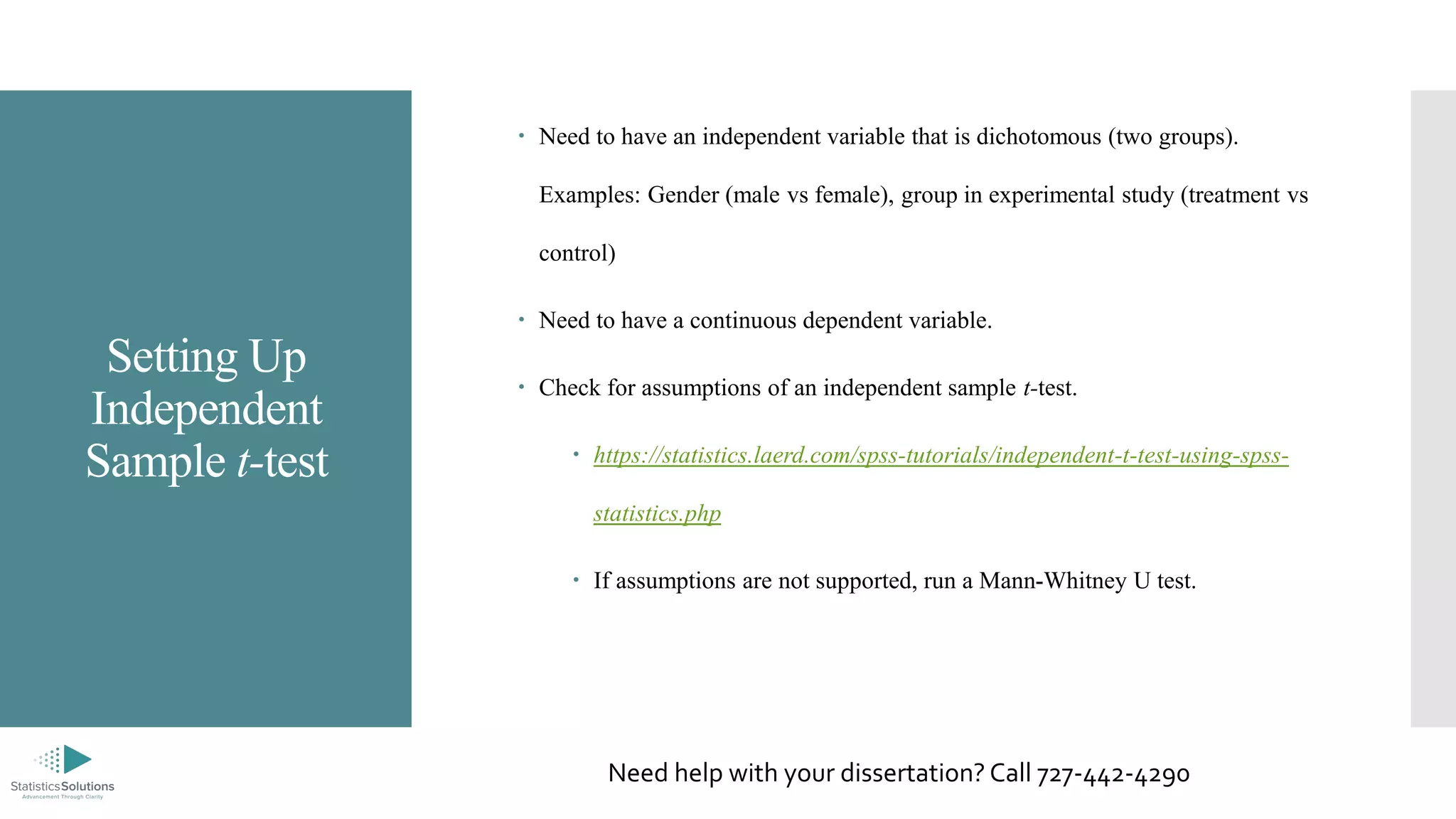 Setting Up
Independent
Sample t-test
 Need to have an independent variable that is dichotomous (two groups).
Examples: Gender (male vs female), group in experimental study (treatment vs
control)
 Need to have a continuous dependent variable.
 Check for assumptions of an independent sample t-test.
 https://statistics.laerd.com/spss-tutorials/independent-t-test-using-spss-
statistics.php
 If assumptions are not supported, run a Mann-Whitney U test.
Need help with your dissertation? Call 727-442-4290
 