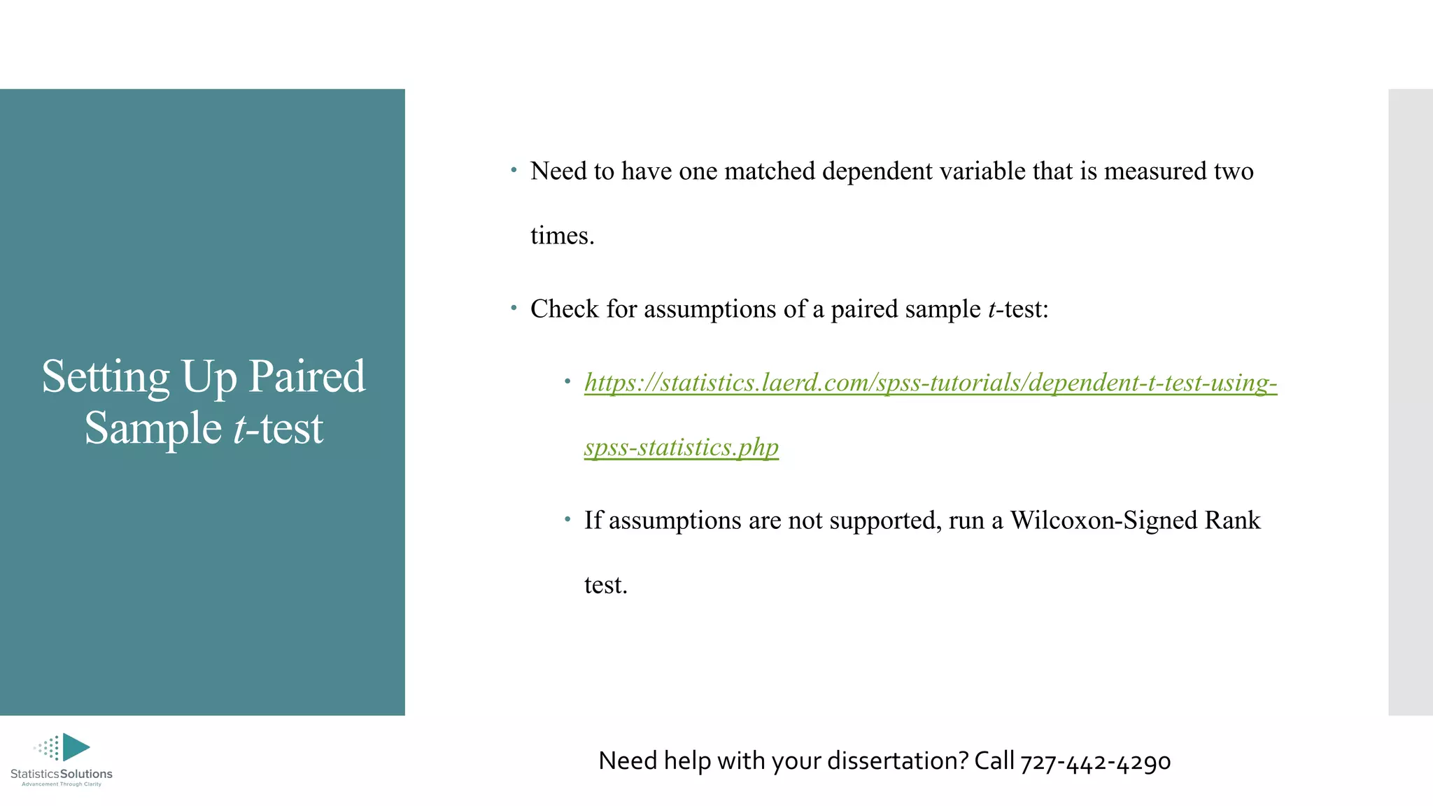 Setting Up Paired
Sample t-test
 Need to have one matched dependent variable that is measured two
times.
 Check for assumptions of a paired sample t-test:
 https://statistics.laerd.com/spss-tutorials/dependent-t-test-using-
spss-statistics.php
 If assumptions are not supported, run a Wilcoxon-Signed Rank
test.
Need help with your dissertation? Call 727-442-4290
 