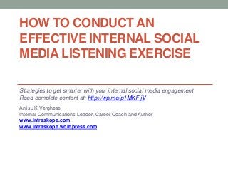 HOW TO CONDUCT AN
EFFECTIVE INTERNAL SOCIAL
MEDIA LISTENING EXERCISE

Strategies to get smarter with your internal social media engagement
Read complete content at: http://wp.me/p1MKF-jV
Aniisu K Verghese
Internal Communications Leader, Career Coach and Author
www.intraskope.com
www.intraskope.wordpress.com
 