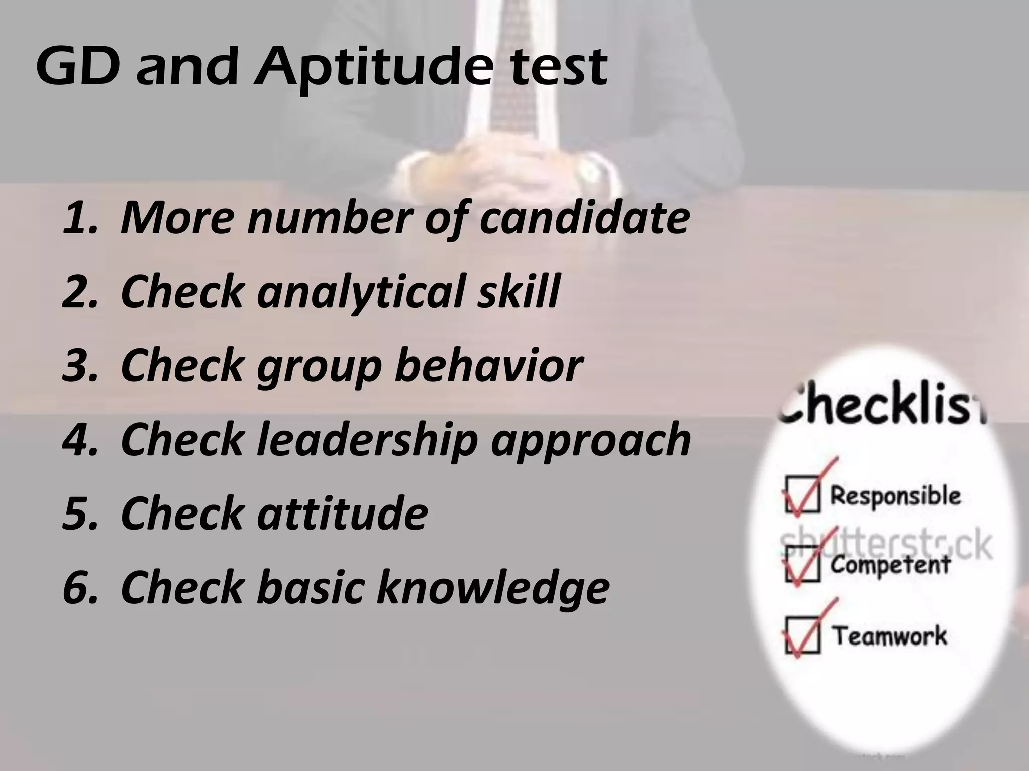 GD and Aptitude test
1.
2.
3.
4.
5.
6.

More number of candidate
Check analytical skill
Check group behavior
Check leadership approach
Check attitude
Check basic knowledge

 