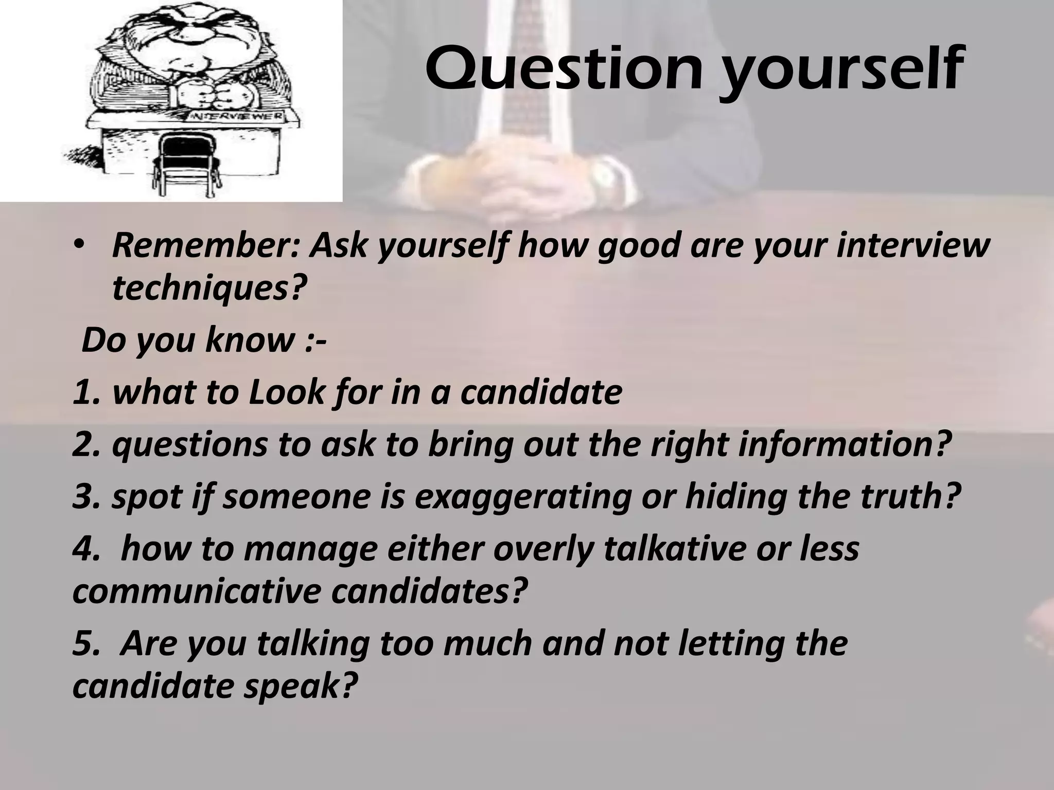 Question yourself
• Remember: Ask yourself how good are your interview
techniques?
Do you know :1. what to Look for in a candidate
2. questions to ask to bring out the right information?
3. spot if someone is exaggerating or hiding the truth?
4. how to manage either overly talkative or less
communicative candidates?
5. Are you talking too much and not letting the
candidate speak?

 