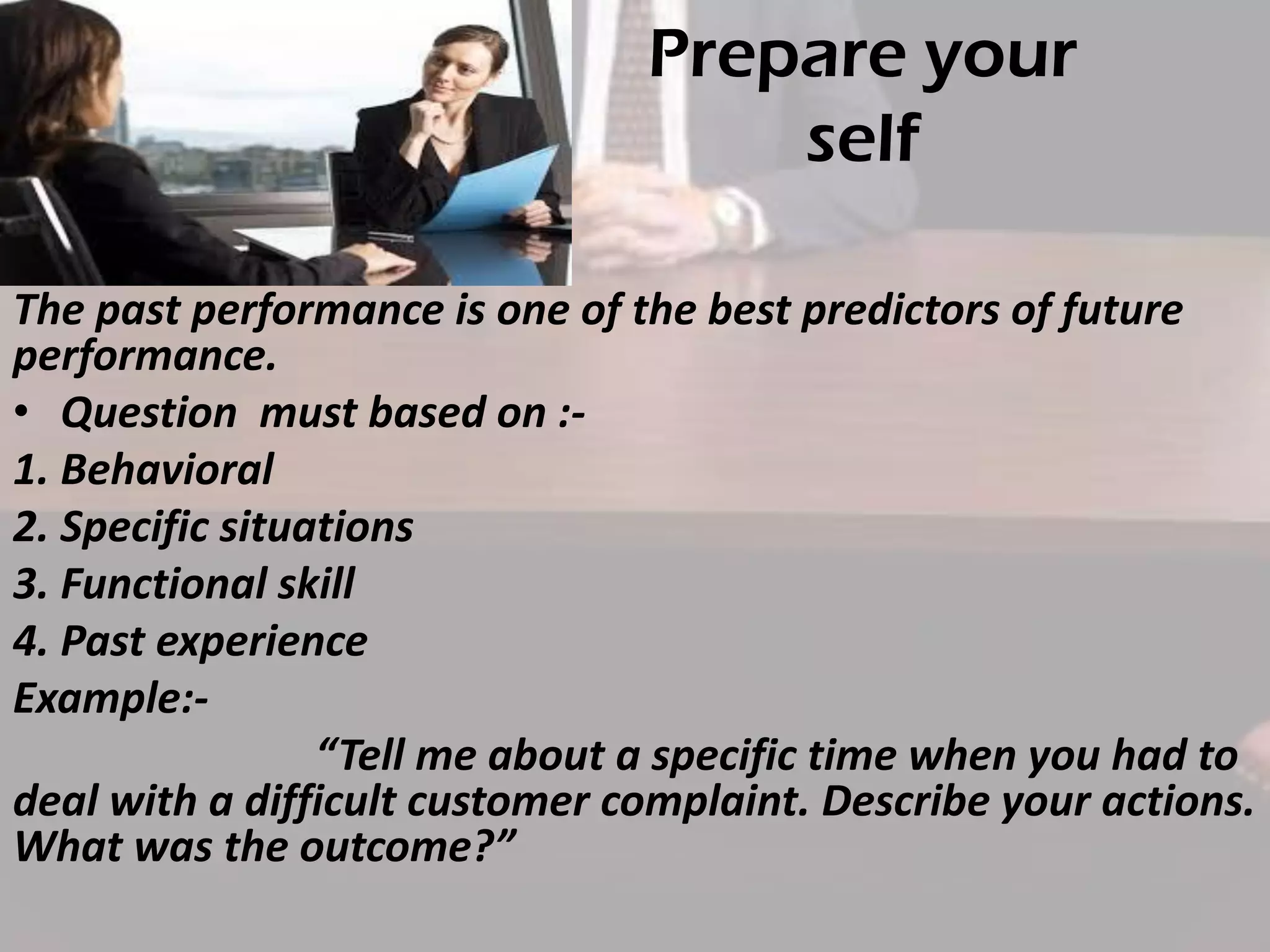 Prepare your
self
The past performance is one of the best predictors of future
performance.
• Question must based on :1. Behavioral
2. Specific situations
3. Functional skill
4. Past experience
Example:“Tell me about a specific time when you had to
deal with a difficult customer complaint. Describe your actions.
What was the outcome?”

 