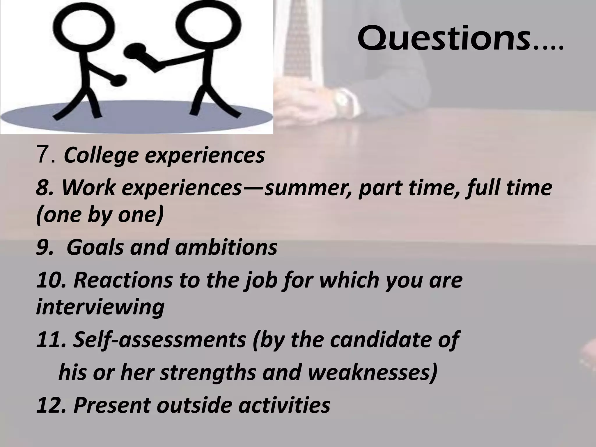 Questions.…
7. College experiences
8. Work experiences—summer, part time, full time
(one by one)
9. Goals and ambitions
10. Reactions to the job for which you are
interviewing
11. Self-assessments (by the candidate of
his or her strengths and weaknesses)
12. Present outside activities

 