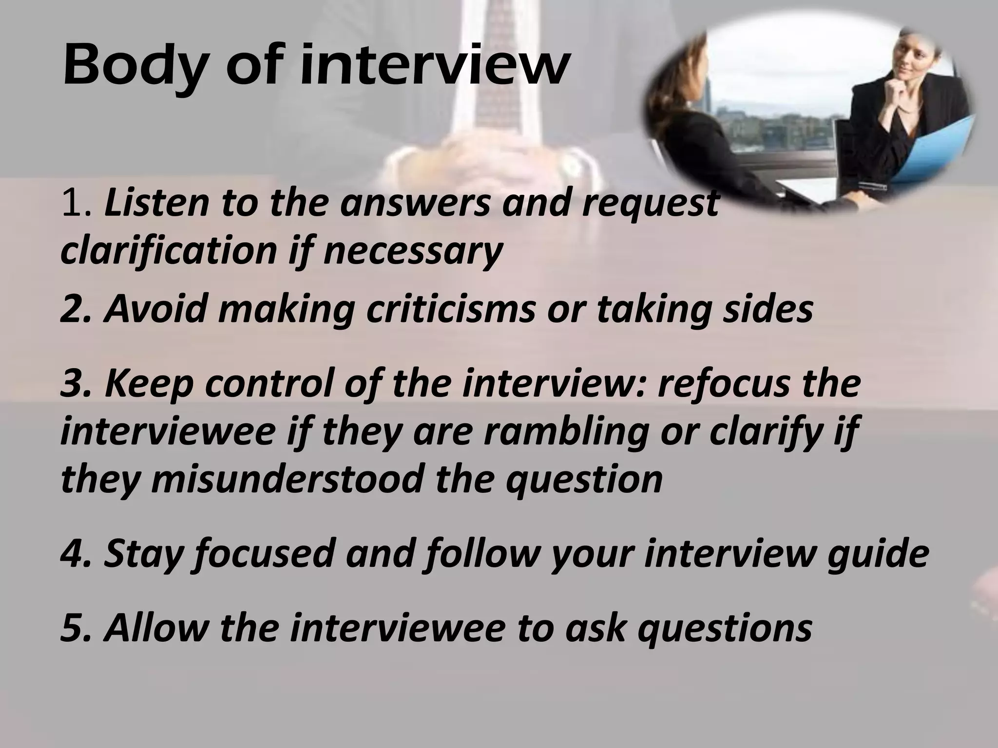 Body of interview
1. Listen to the answers and request
clarification if necessary
2. Avoid making criticisms or taking sides
3. Keep control of the interview: refocus the
interviewee if they are rambling or clarify if
they misunderstood the question
4. Stay focused and follow your interview guide
5. Allow the interviewee to ask questions

 