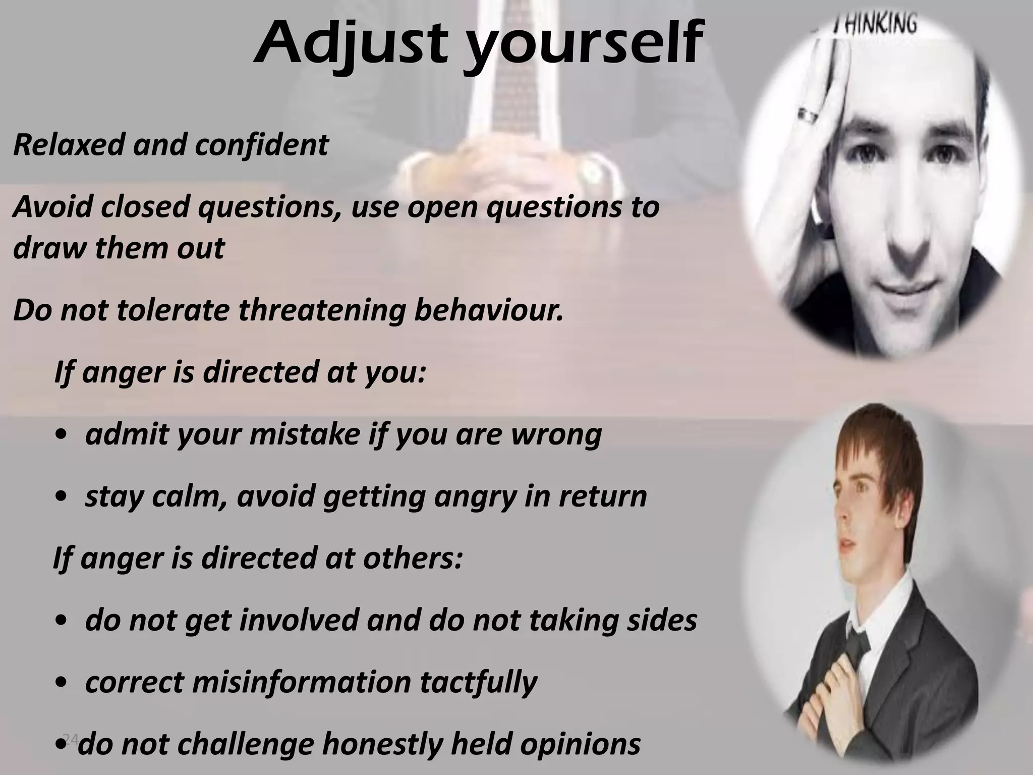 Adjust yourself
Relaxed and confident
Avoid closed questions, use open questions to
draw them out

Do not tolerate threatening behaviour.
If anger is directed at you:
• admit your mistake if you are wrong
• stay calm, avoid getting angry in return
If anger is directed at others:
• do not get involved and do not taking sides
• correct misinformation tactfully
24
• do not challenge honestly held opinions

 