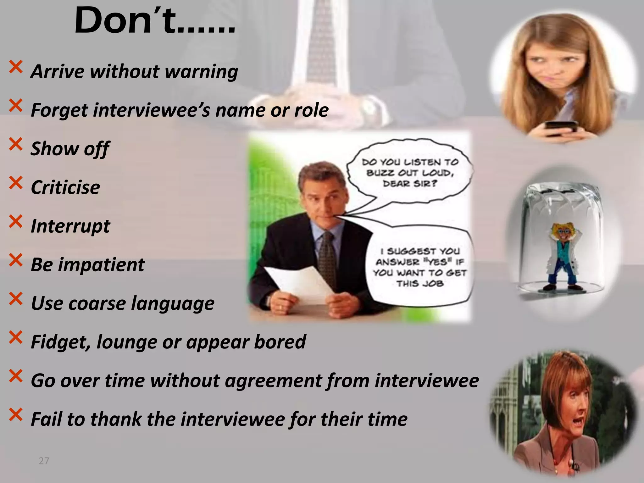 Don’t……
× Arrive without warning
× Forget interviewee’s name or role
× Show off
× Criticise
× Interrupt
× Be impatient
× Use coarse language
× Fidget, lounge or appear bored
× Go over time without agreement from interviewee
× Fail to thank the interviewee for their time
27

 