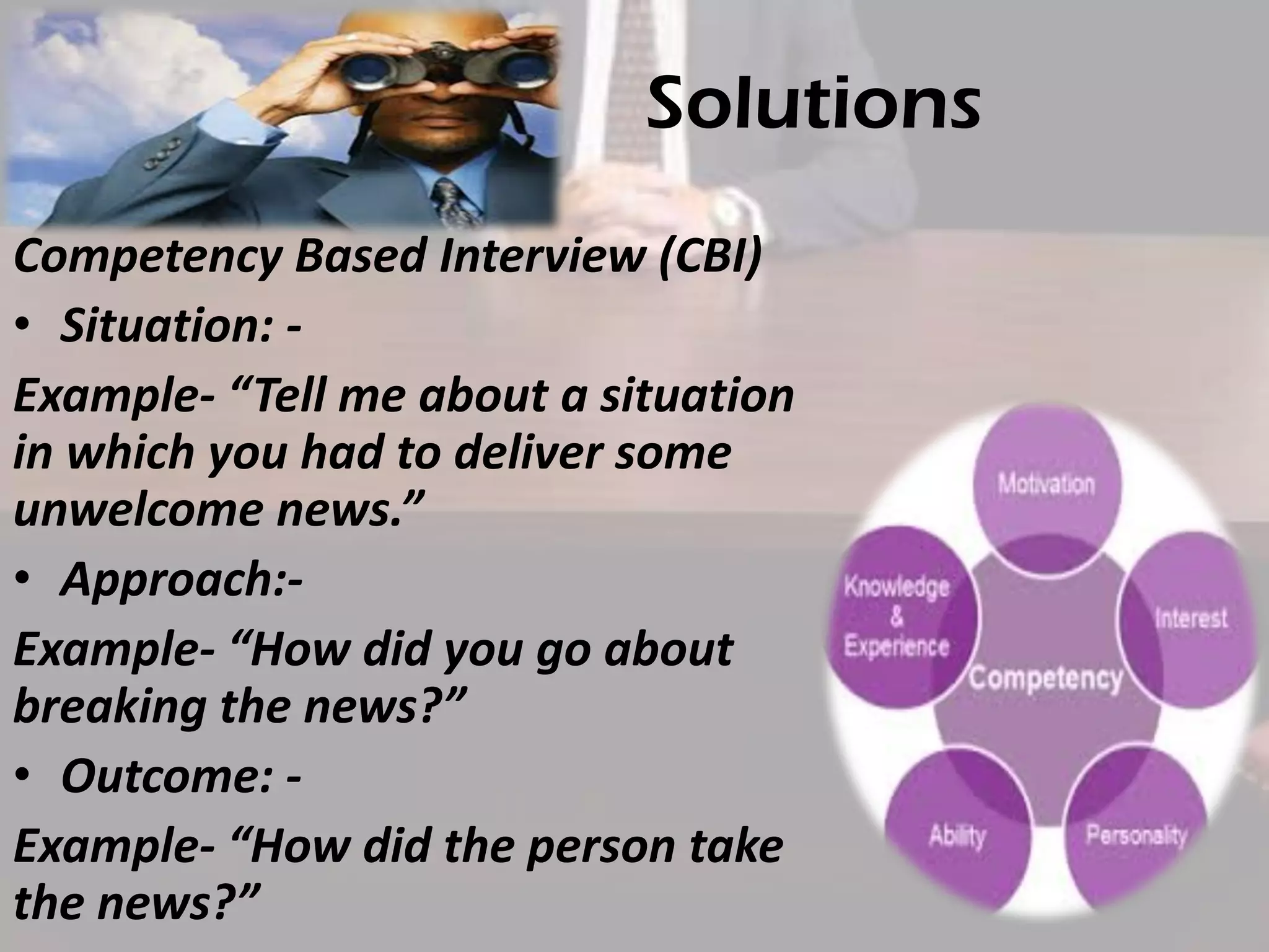Solutions
Competency Based Interview (CBI)
• Situation: Example- “Tell me about a situation
in which you had to deliver some
unwelcome news.”
• Approach:Example- “How did you go about
breaking the news?”
• Outcome: Example- “How did the person take
the news?”

 