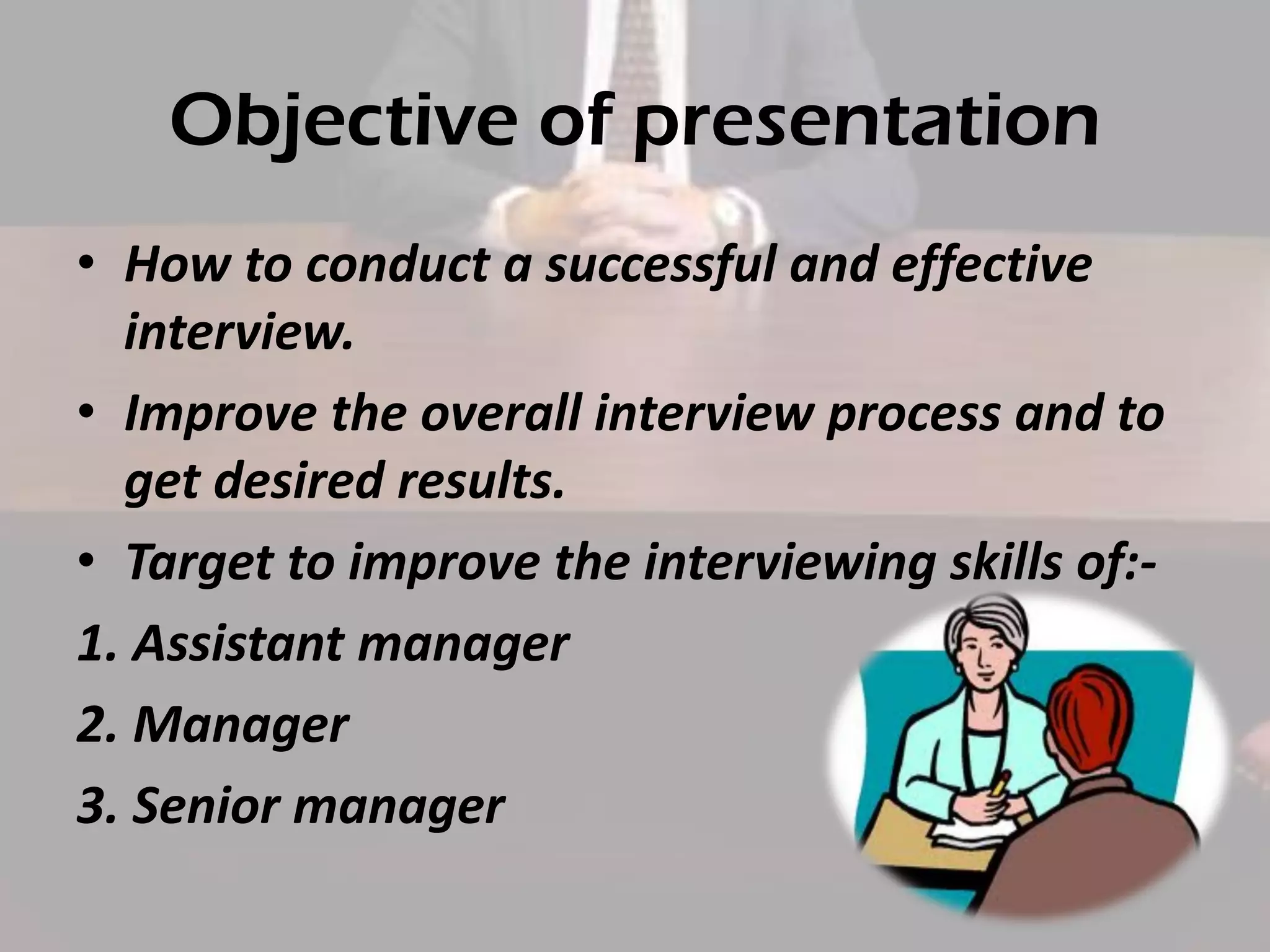 Objective of presentation
• How to conduct a successful and effective
interview.
• Improve the overall interview process and to
get desired results.
• Target to improve the interviewing skills of:1. Assistant manager
2. Manager
3. Senior manager

 