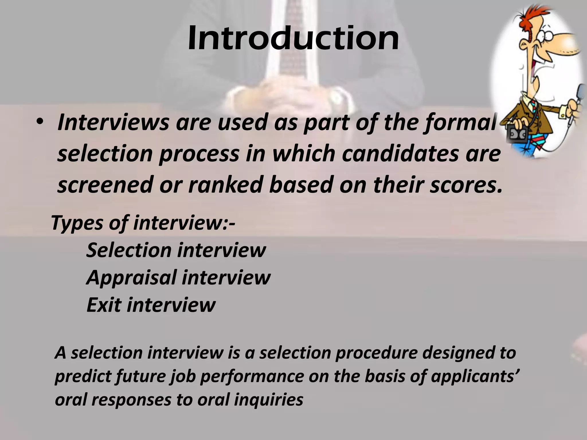 Introduction
• Interviews are used as part of the formal
selection process in which candidates are
screened or ranked based on their scores.
Types of interview:Selection interview
Appraisal interview
Exit interview
A selection interview is a selection procedure designed to
predict future job performance on the basis of applicants’
oral responses to oral inquiries

 