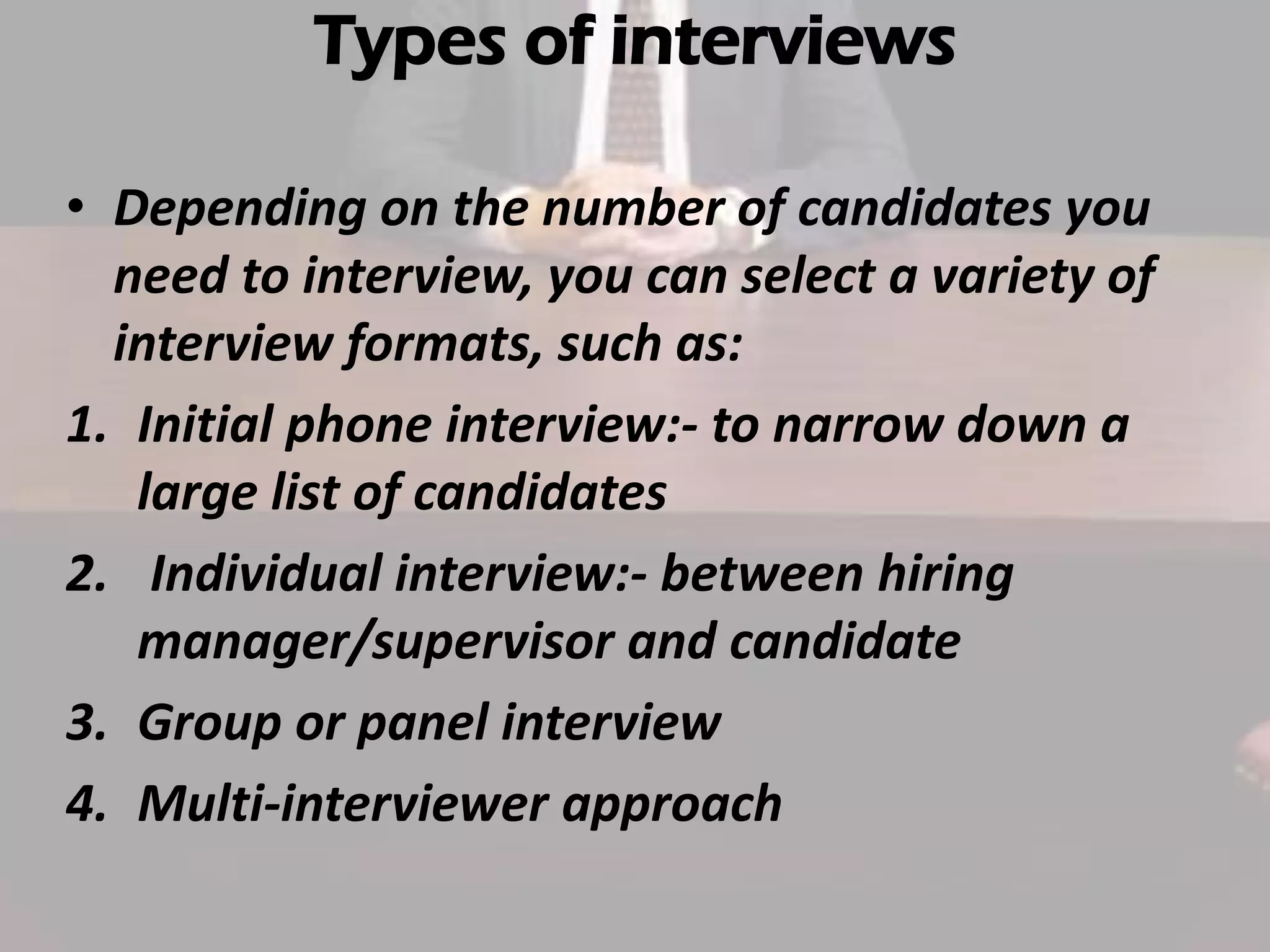 Types of interviews
• Depending on the number of candidates you
need to interview, you can select a variety of
interview formats, such as:
1. Initial phone interview:- to narrow down a
large list of candidates
2. Individual interview:- between hiring
manager/supervisor and candidate
3. Group or panel interview
4. Multi-interviewer approach

 