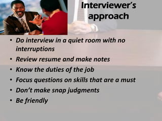 Interviewer’s
approach
• Do interview in a quiet room with no
interruptions
• Review resume and make notes
• Know the duties of the job
• Focus questions on skills that are a must
• Don’t make snap judgments
• Be friendly

 
