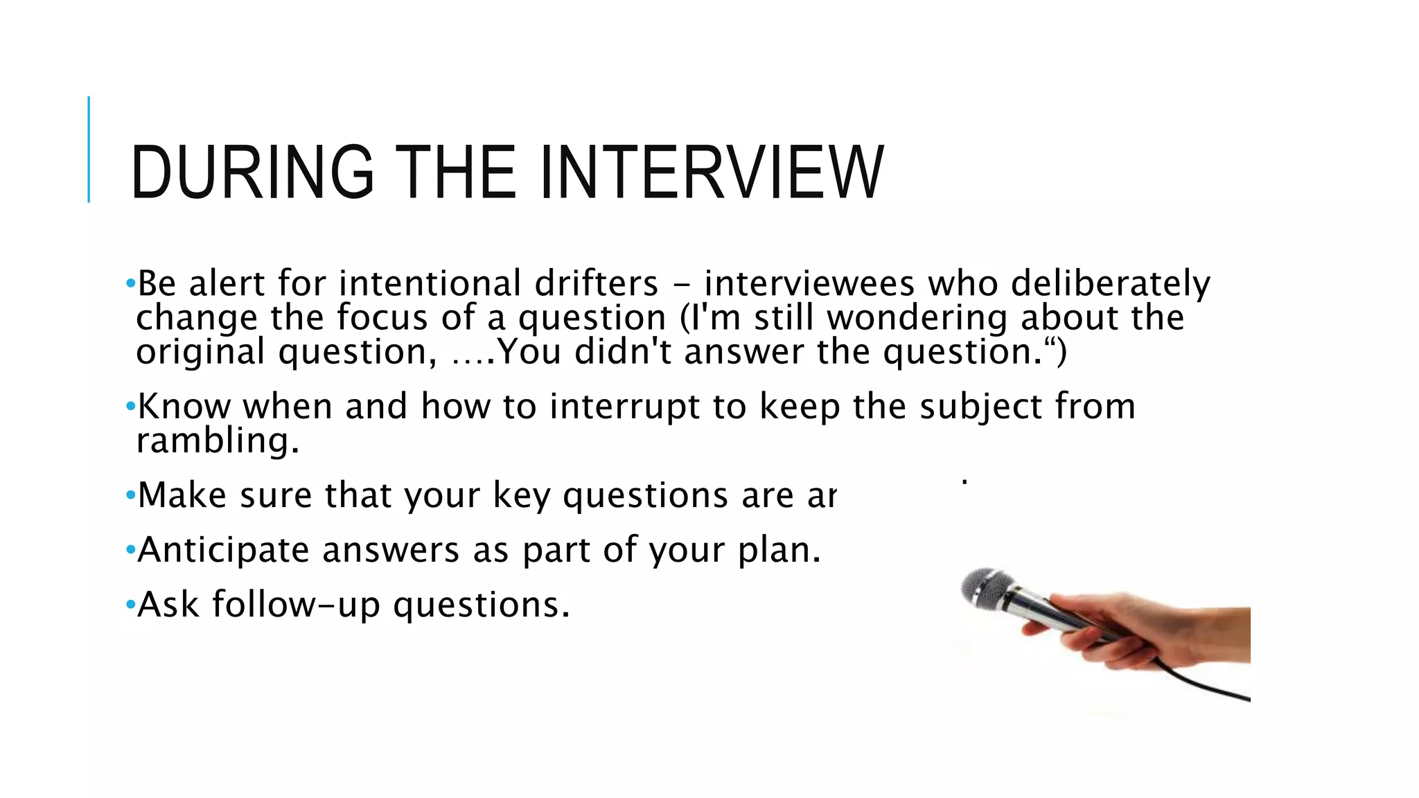 DURING THE INTERVIEW
•Be alert for intentional drifters - interviewees who deliberately
change the focus of a question (I'm still wondering about the
original question, ….You didn't answer the question.“)
•Know when and how to interrupt to keep the subject from
rambling.
•Make sure that your key questions are answered.
•Anticipate answers as part of your plan.
•Ask follow-up questions.
 
