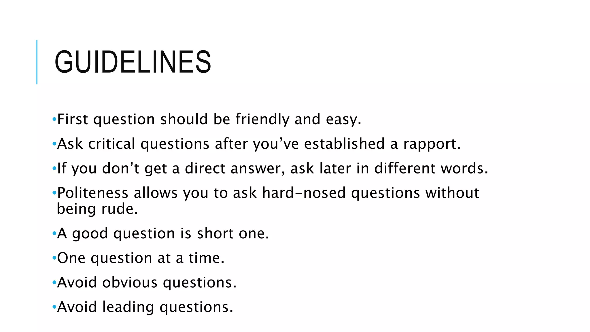 GUIDELINES
•First question should be friendly and easy.
•Ask critical questions after you’ve established a rapport.
•If you don’t get a direct answer, ask later in different words.
•Politeness allows you to ask hard-nosed questions without
being rude.
•A good question is short one.
•One question at a time.
•Avoid obvious questions.
•Avoid leading questions.
 