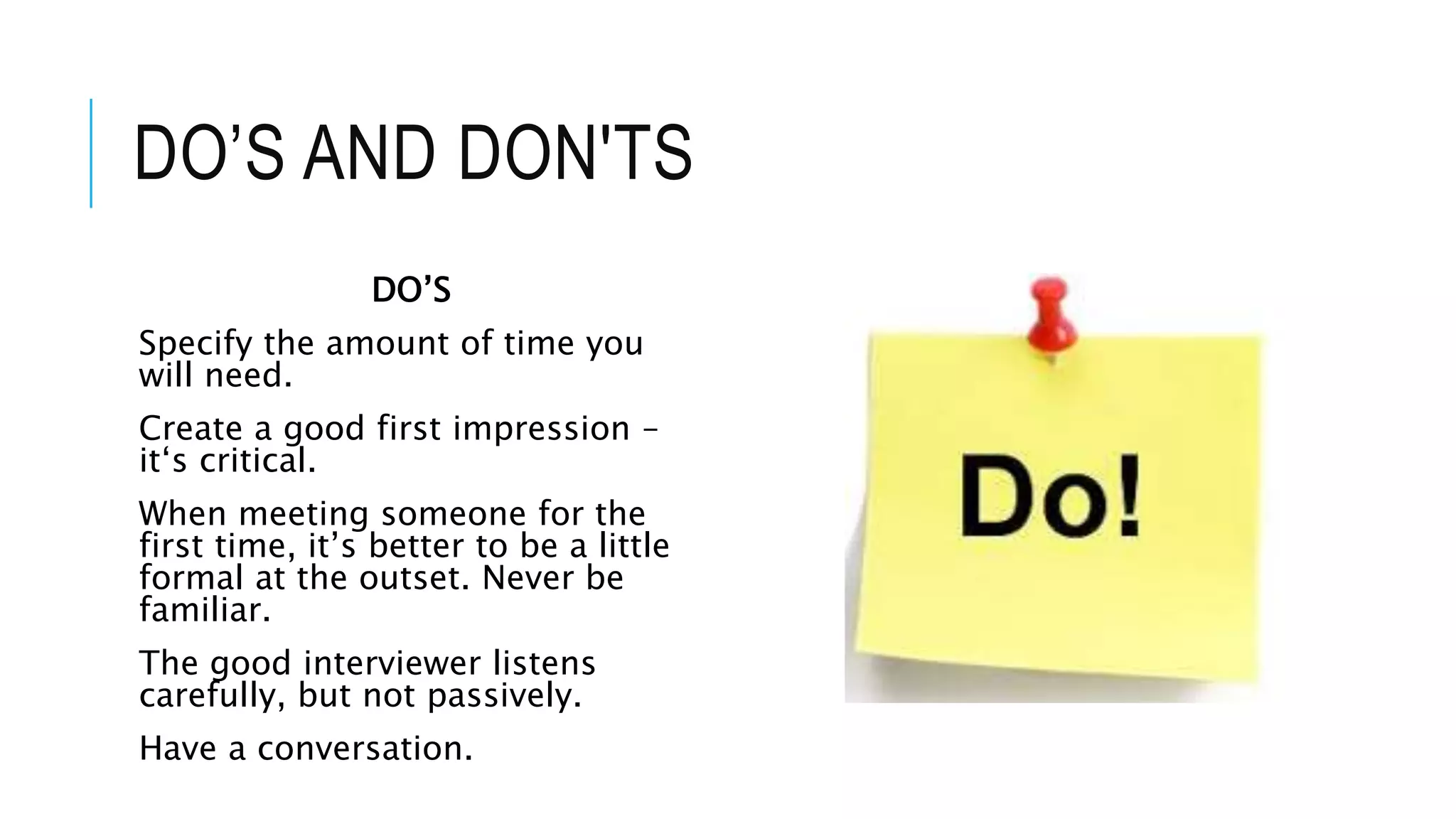 DO’S AND DON'TS
DO’S
Specify the amount of time you
will need.
Create a good first impression –
it‘s critical.
When meeting someone for the
first time, it’s better to be a little
formal at the outset. Never be
familiar.
The good interviewer listens
carefully, but not passively.
Have a conversation.
 