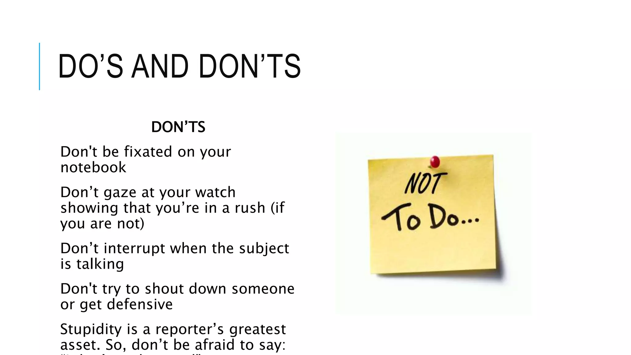 DO’S AND DON’TS
DON’TS
Don't be fixated on your
notebook
Don’t gaze at your watch
showing that you’re in a rush (if
you are not)
Don’t interrupt when the subject
is talking
Don't try to shout down someone
or get defensive
Stupidity is a reporter’s greatest
asset. So, don’t be afraid to say:
 