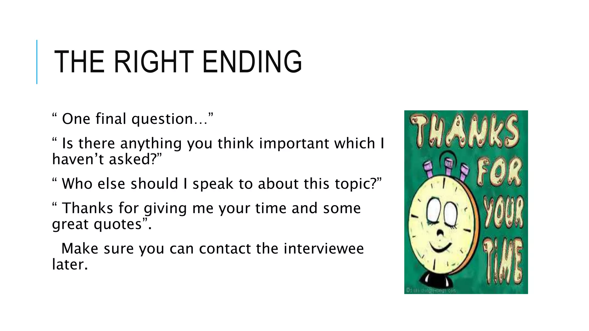 THE RIGHT ENDING
“ One final question…”
“ Is there anything you think important which I
haven’t asked?”
“ Who else should I speak to about this topic?”
“ Thanks for giving me your time and some
great quotes”.
Make sure you can contact the interviewee
later.
 