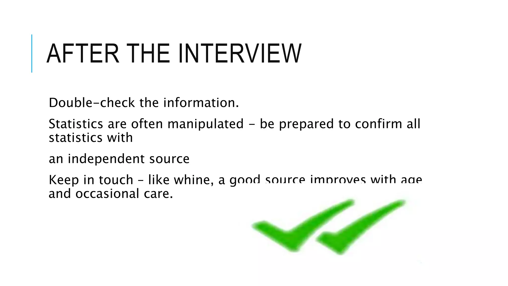 AFTER THE INTERVIEW
Double-check the information.
Statistics are often manipulated - be prepared to confirm all
statistics with
an independent source
Keep in touch – like whine, a good source improves with age
and occasional care.
 