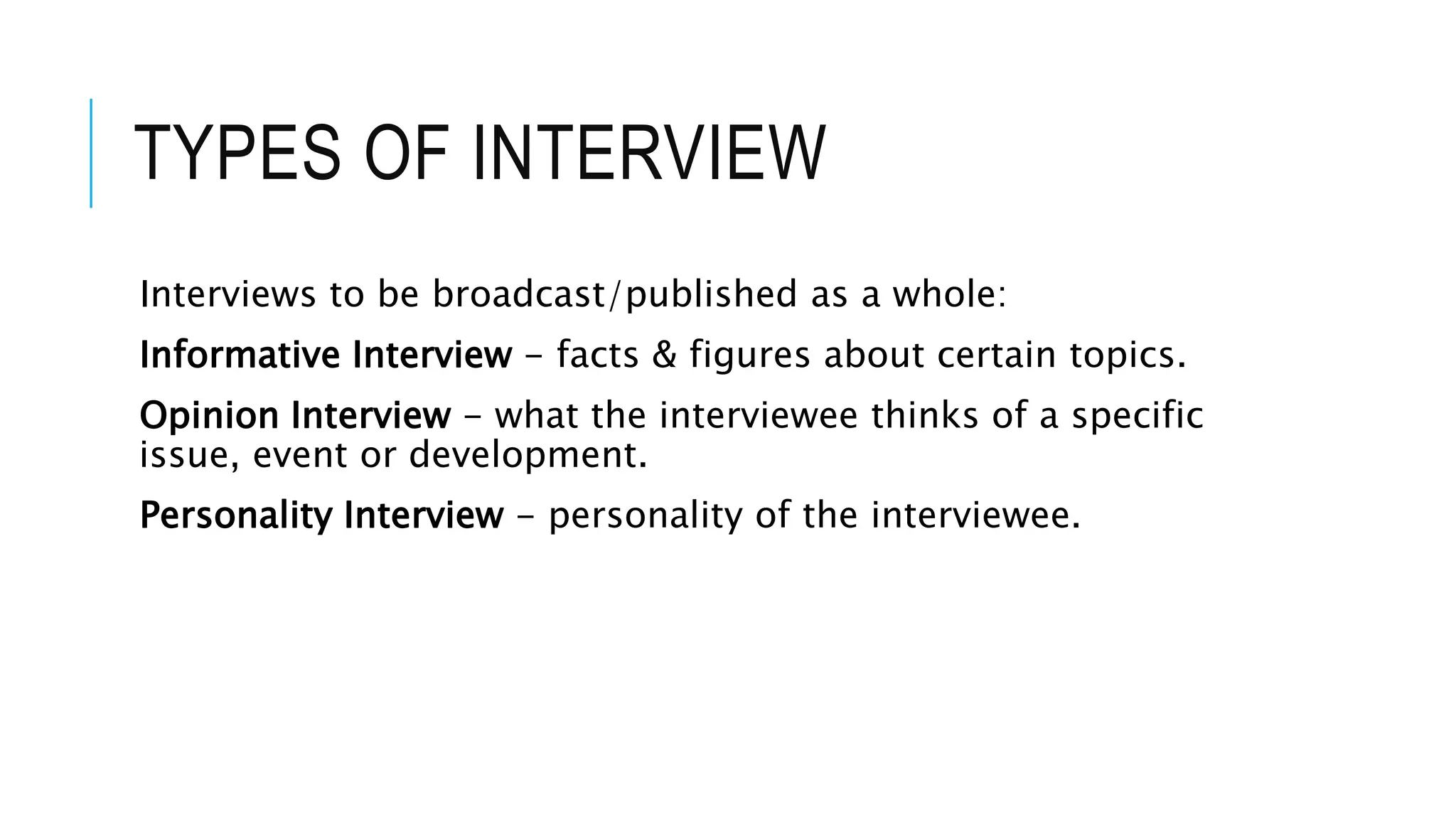 TYPES OF INTERVIEW
Interviews to be broadcast/published as a whole:
Informative Interview - facts & figures about certain topics.
Opinion Interview - what the interviewee thinks of a specific
issue, event or development.
Personality Interview - personality of the interviewee.
 