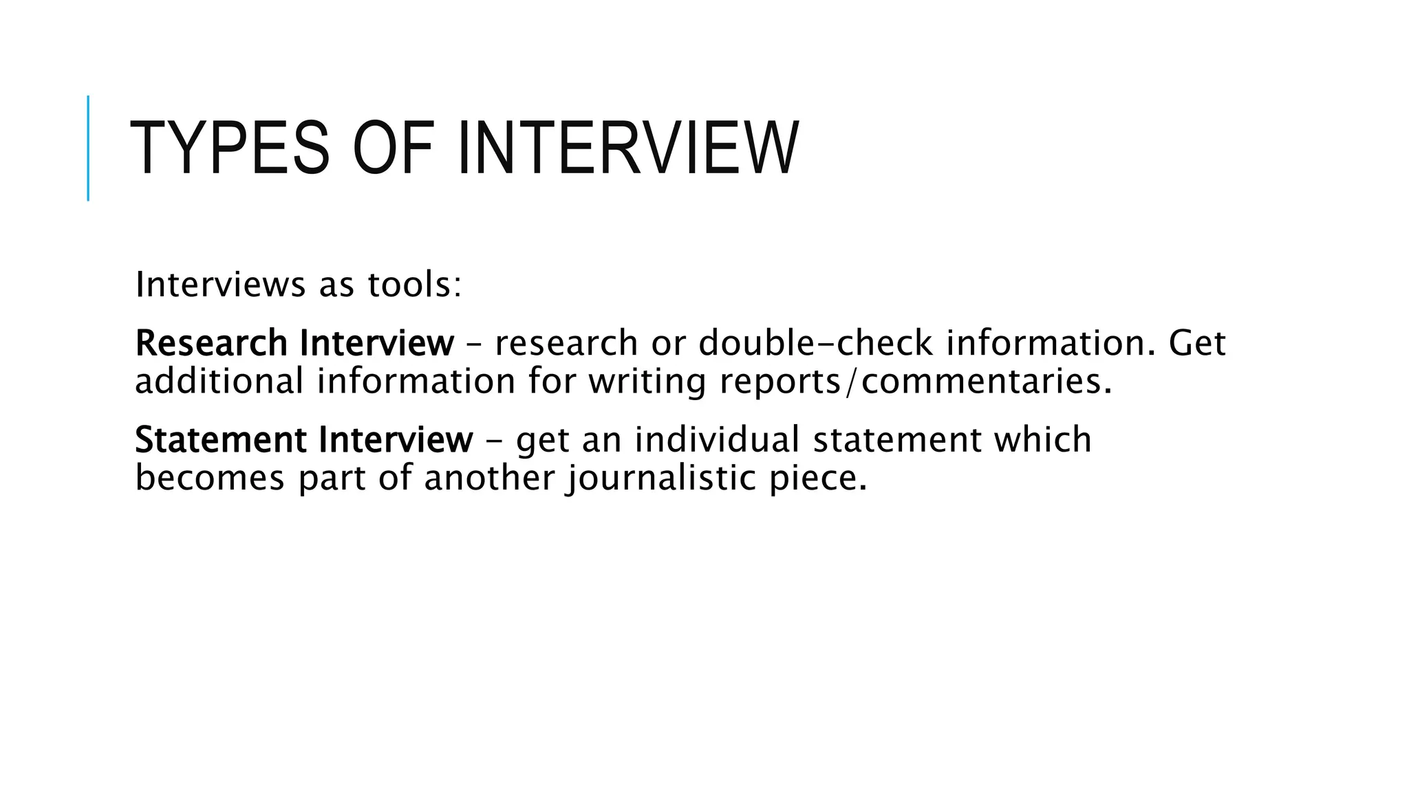 TYPES OF INTERVIEW
Interviews as tools:
Research Interview – research or double-check information. Get
additional information for writing reports/commentaries.
Statement Interview - get an individual statement which
becomes part of another journalistic piece.
 