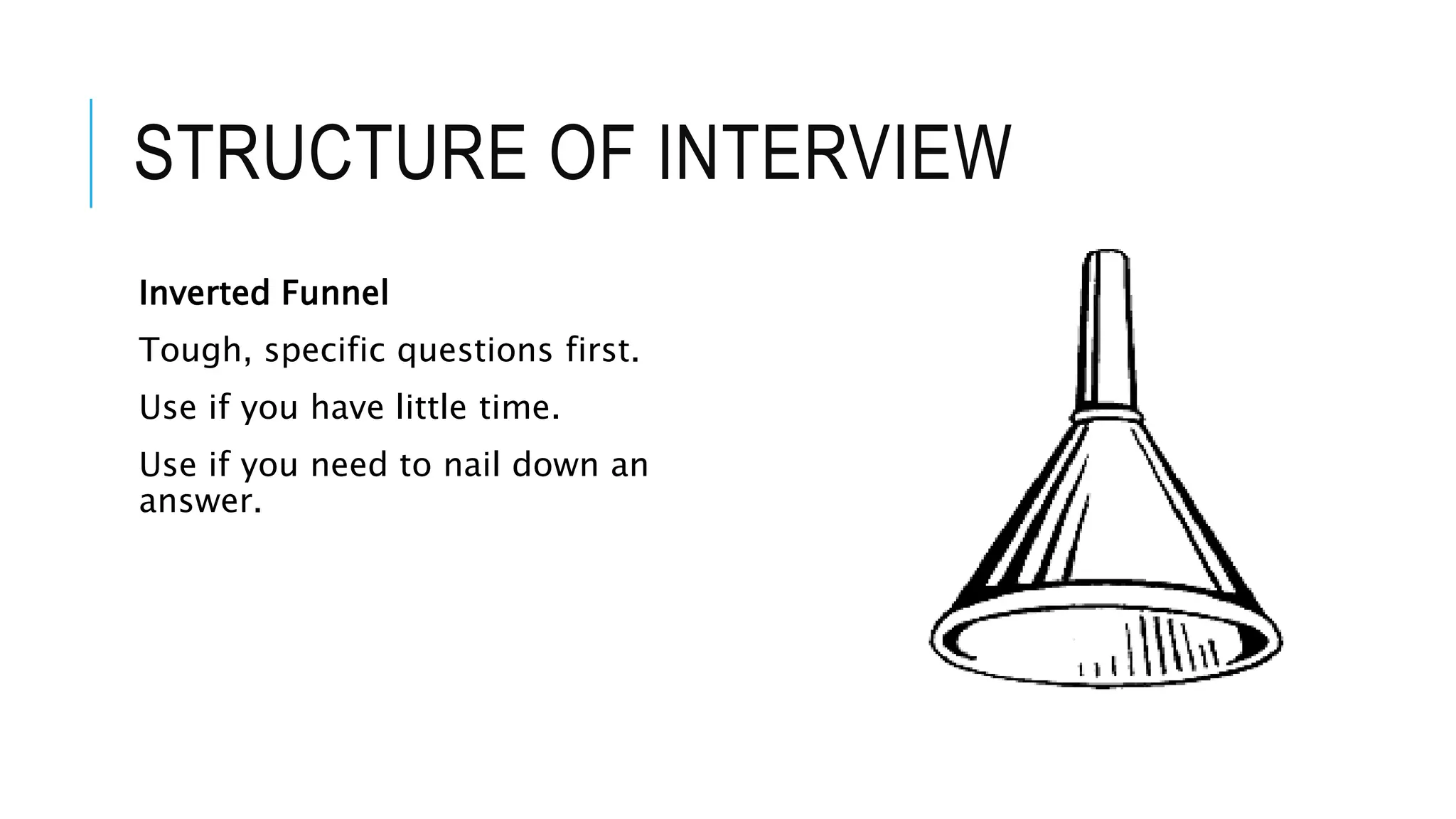 STRUCTURE OF INTERVIEW
Inverted Funnel
Tough, specific questions first.
Use if you have little time.
Use if you need to nail down an
answer.
 