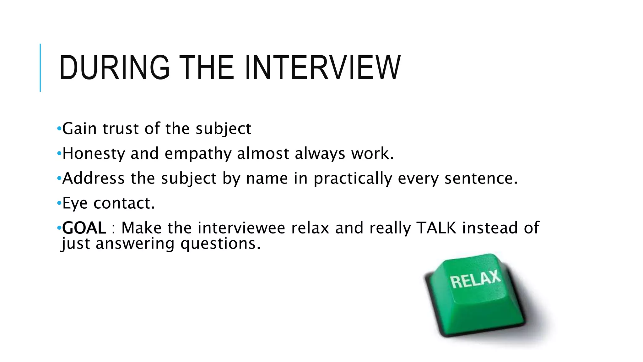 DURING THE INTERVIEW
•Gain trust of the subject
•Honesty and empathy almost always work.
•Address the subject by name in practically every sentence.
•Eye contact.
•GOAL : Make the interviewee relax and really TALK instead of
just answering questions.
 
