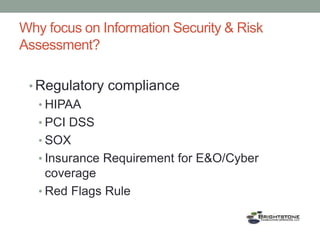 Why focus on Information Security & Risk
Assessment?
• Regulatory compliance
• HIPAA
• PCI DSS
• SOX
• Insurance Requirement for E&O/Cyber
coverage
• Red Flags Rule
 
