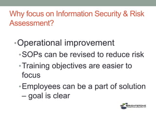 Why focus on Information Security & Risk
Assessment?
•Operational improvement
•SOPs can be revised to reduce risk
•Training objectives are easier to
focus
•Employees can be a part of solution
– goal is clear
 