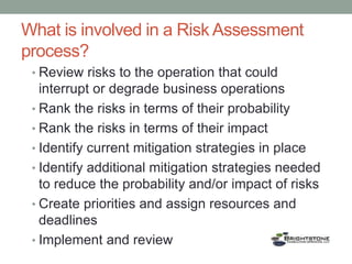 What is involved in a Risk Assessment
process?
• Review risks to the operation that could
interrupt or degrade business operations
• Rank the risks in terms of their probability
• Rank the risks in terms of their impact
• Identify current mitigation strategies in place
• Identify additional mitigation strategies needed
to reduce the probability and/or impact of risks
• Create priorities and assign resources and
deadlines
• Implement and review
 