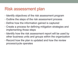 Risk assessment plan
• Identify objectives of the risk assessment program
• Outline the steps of the risk assessment process
• Define how the information gained is captured
• Create a process for defining mitigation strategies and
implementing those steps
• Identify how the risk assessment report will be used by
other business units and groups within the organization
• Record how the plan is updated and how the review
process/cycle operates
 