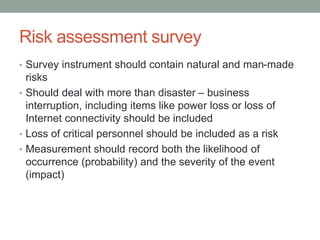Risk assessment survey
• Survey instrument should contain natural and man-made
risks
• Should deal with more than disaster – business
interruption, including items like power loss or loss of
Internet connectivity should be included
• Loss of critical personnel should be included as a risk
• Measurement should record both the likelihood of
occurrence (probability) and the severity of the event
(impact)
 