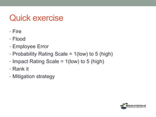 Quick exercise
• Fire
• Flood
• Employee Error
• Probability Rating Scale = 1(low) to 5 (high)
• Impact Rating Scale = 1(low) to 5 (high)
• Rank it
• Mitigation strategy
 