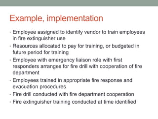 Example, implementation
• Employee assigned to identify vendor to train employees
in fire extinguisher use
• Resources allocated to pay for training, or budgeted in
future period for training
• Employee with emergency liaison role with first
responders arranges for fire drill with cooperation of fire
department
• Employees trained in appropriate fire response and
evacuation procedures
• Fire drill conducted with fire department cooperation
• Fire extinguisher training conducted at time identified
 