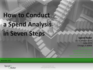 November 2011 1
How to Conduct
a Spend Analysis
in Seven Steps Spend Radar
311 S. Wacker Drive
Suite 2270
Chicago, IL 60606
+1 312.262.9810
sales@spendradar.com
www.spendradar.com
www.spendradar.com/blog
www.spendradar.com
www.spendradar.com/blog
 