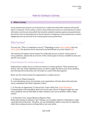 Cañada College
PRIE
How to Conduct a Survey
1. What is Survey
Survey questionnaires present a set of questions to a subject who with his/her responses will provide
data to a researcher. On the surface, it seems a fairly simple task to write up a set of questions to collect
information, but there are many pitfalls that should be avoided to develop a good survey questionnaire.
We will focus here on describing some of the key elements in designing a survey questionnaire, and then
highlighting some tips and tricks to for creating a good survey questionnaire.
Why Survey?
You may ask, "Why is it important to survey?" Depending on your survey problem and your
survey goals, this question can be answered in myriad different ways (See related link).
This tutorial will explore critical reasons for conducting surveys, examine various types of
survey problems, and provide an overview of the various types of surveys available to meet your
specific survey goals.
Critical Reasons for Conducting Surveys
Organizations conduct surveys to discover answers to certain questions. These questions are
diverse, and vary widely depending on how you plan to apply the data to your survey problem,
and what data-driven decisions you will make as a result of the data acquired.
Below are four critical reasons for organizations to conduct surveys:
1. To Discover What's Going On
In a non-threatening survey environment, your organization will learn about what motivates
survey respondents and what's important to them.
2. To Provide An Opportunity To Discuss Key Topics With Your Target Population
Communicating with respondents about your survey topic allows for deeper insight into your
survey problem, and can shed light on topics related to your survey problem within a larger
context.
3. To Prioritize Your Actions Based on Objective Data
Rather than relying on subjective "gut" feelings, you can gather objective information to make
sound data-driven decisions. Therefore, you can immediately address issues that are important,
rather than wasting resources on things that no one cares about.
Page 1 of 18
 