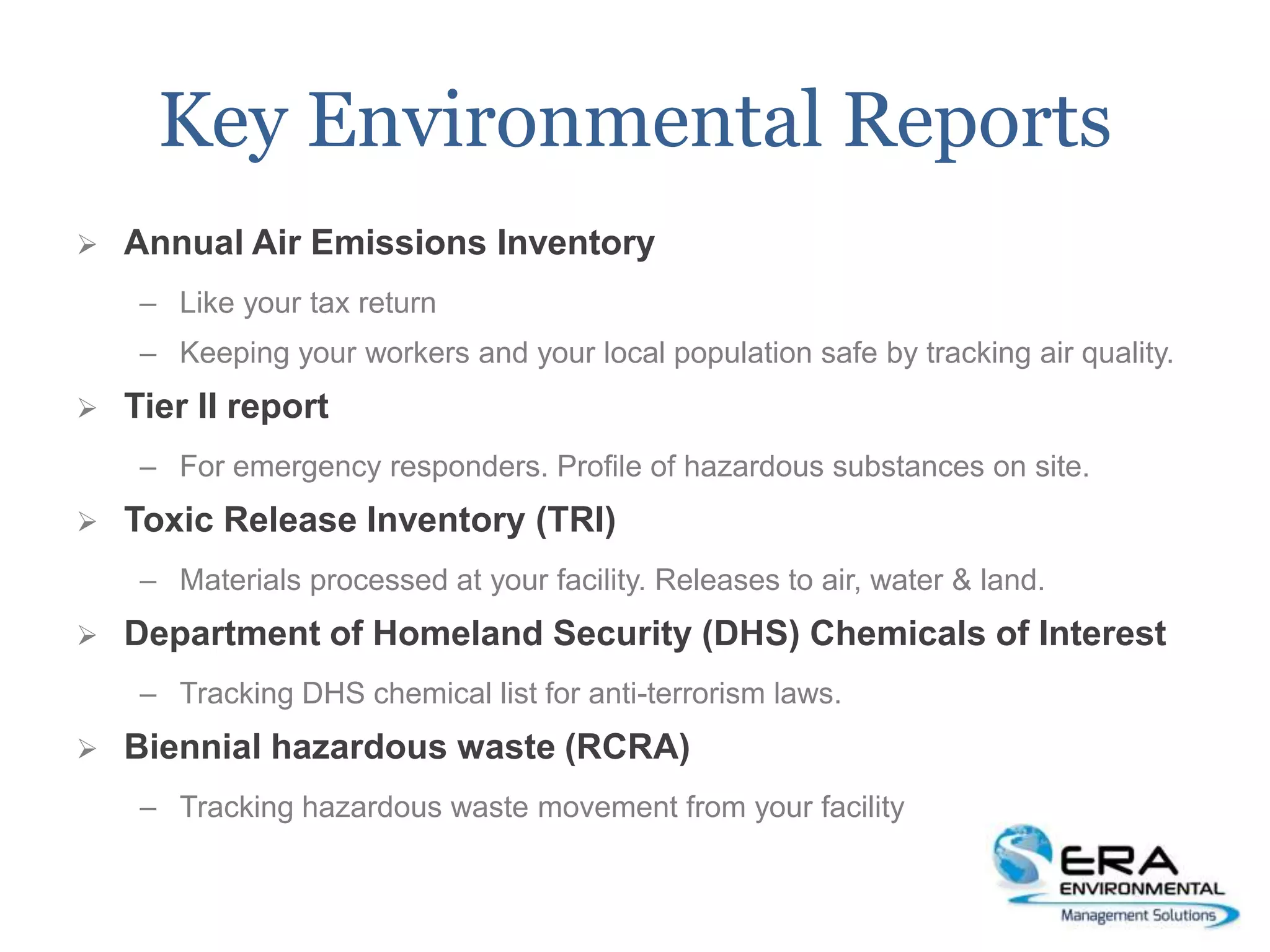 Key Environmental Reports
 Annual Air Emissions Inventory
– Like your tax return
– Keeping your workers and your local population safe by tracking air quality.
 Tier II report
– For emergency responders. Profile of hazardous substances on site.
 Toxic Release Inventory (TRI)
– Materials processed at your facility. Releases to air, water & land.
 Department of Homeland Security (DHS) Chemicals of Interest
– Tracking DHS chemical list for anti-terrorism laws.
 Biennial hazardous waste (RCRA)
– Tracking hazardous waste movement from your facility
 