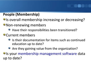 People (Membership)
Is overall membership increasing or decreasing?
Non-renewing members
Have their responsibilities been transitioned?

Current members
Is their documentation for items such as continued
education up to date?
Are they gaining value from the organization?

Is your membership management software data
up to date?

 
