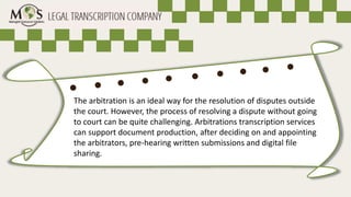 The arbitration is an ideal way for the resolution of disputes outside
the court. However, the process of resolving a dispute without going
to court can be quite challenging. Arbitrations transcription services
can support document production, after deciding on and appointing
the arbitrators, pre-hearing written submissions and digital file
sharing.
 