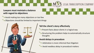 Avoid needless delay in procedural matters
Tell the client’s story effectively
Present facts about clients in a logical way
Structuring the problem helps to automatically structure
thoughts
Avoid delays in procedure
Arbitration is more informal than litigation
Lawyers must maintain a balance
with regard to objections
Avoid making too many objections or too few
Objections should be limited to important things
 