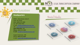 Headquarters:
8596 E. 101st Street, Suite H
Tulsa, OK 74133
Main: (800) 670 2809
Fax: (877) 835-5442
E-mail: info@managedoutsource.com
URL: www.legaltranscriptionservice.com
Sales Extension: 102
Phone: (800) 670 2809
E-mail: sales@managedoutsource.com
Support Extension: 100
Phone: (800) 670 2809
E-mail: support@managedoutsource.com
 