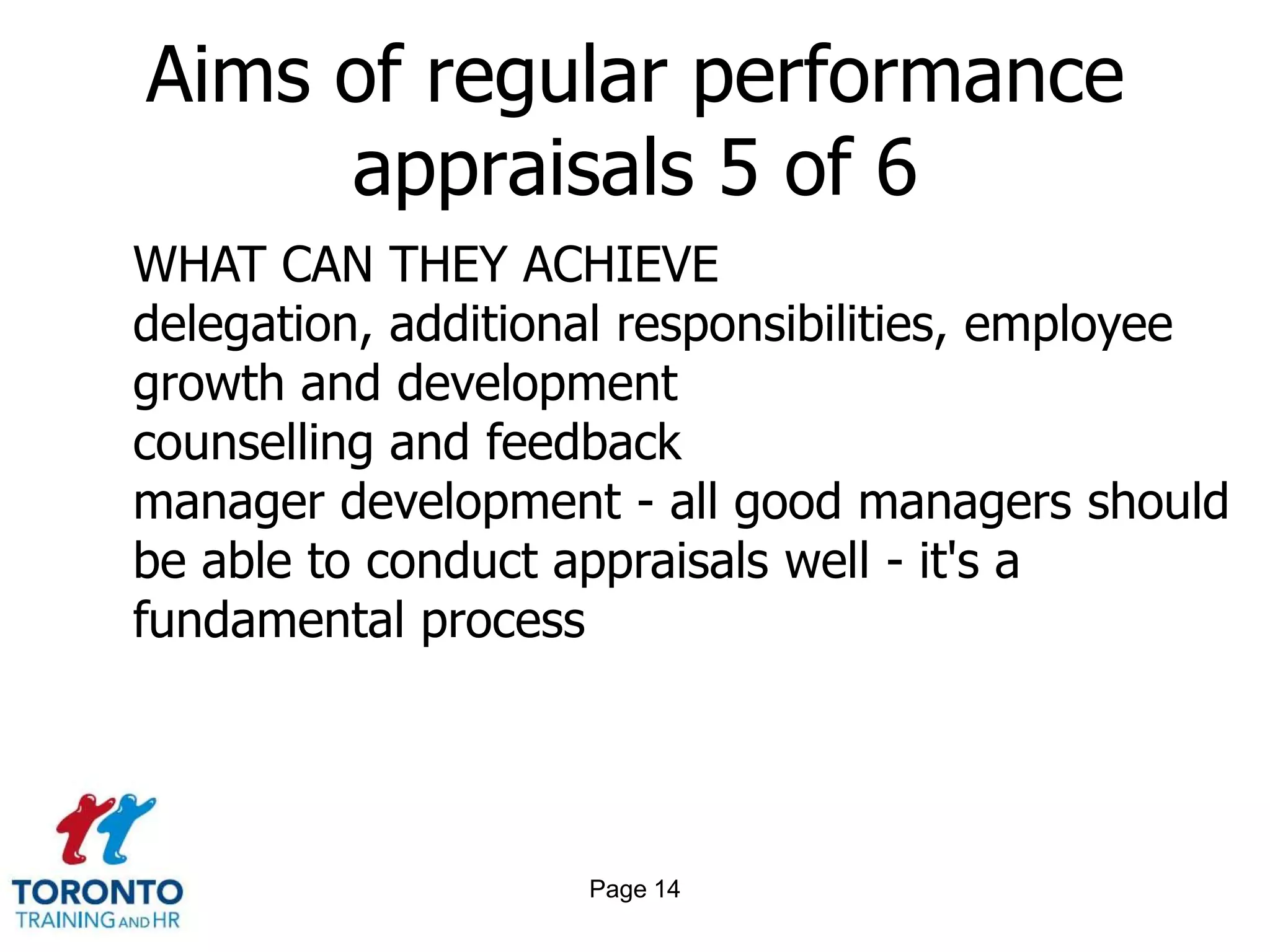 Page 12Aims of regular performance appraisals 3 of 6WHAT CAN THEY ACHIEVEmotivation though achievement and feedback training needs and learning desires - assessment and agreement identification of personal strengths and direction - including unused hidden strengths career and succession planning - personal and organizational team roles clarification and team building 